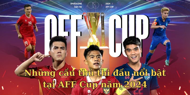 Các cầu thủ có màn trình diễn ấn tượng tại AFF Cup mùa 2024